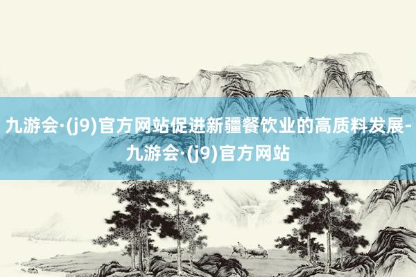 九游会·(j9)官方网站促进新疆餐饮业的高质料发展-九游会·(j9)官方网站