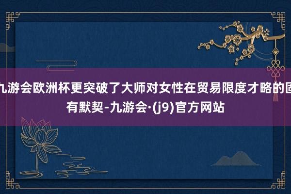 九游会欧洲杯更突破了大师对女性在贸易限度才略的固有默契-九游会·(j9)官方网站