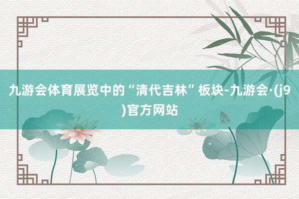 九游会体育展览中的“清代吉林”板块-九游会·(j9)官方网站