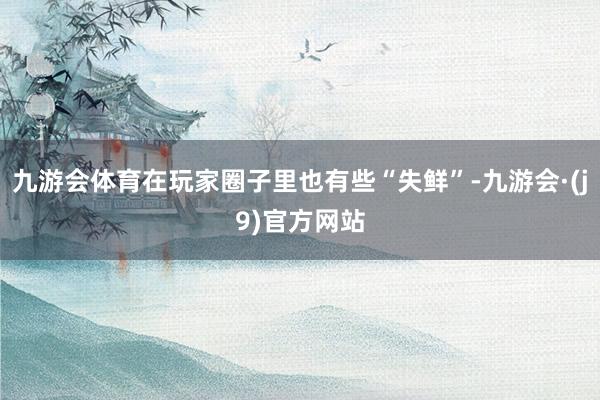 九游会体育在玩家圈子里也有些“失鲜”-九游会·(j9)官方网站