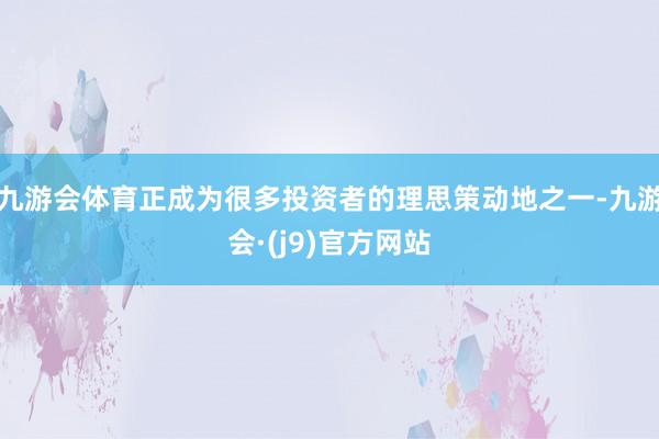 九游会体育正成为很多投资者的理思策动地之一-九游会·(j9)官方网站
