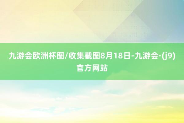 九游会欧洲杯图/收集截图8月18日-九游会·(j9)官方网站