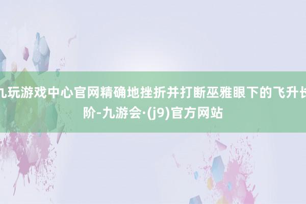九玩游戏中心官网精确地挫折并打断巫雅眼下的飞升长阶-九游会·(j9)官方网站