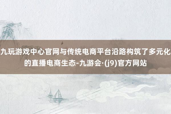九玩游戏中心官网与传统电商平台沿路构筑了多元化的直播电商生态-九游会·(j9)官方网站