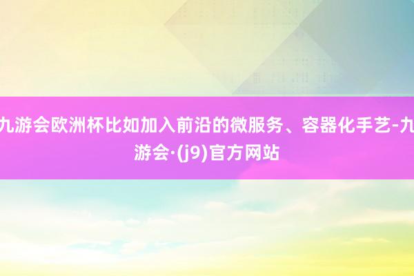 九游会欧洲杯比如加入前沿的微服务、容器化手艺-九游会·(j9)官方网站