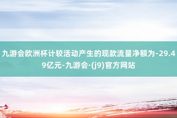 九游会欧洲杯计较活动产生的现款流量净额为-29.49亿元-九游会·(j9)官方网站