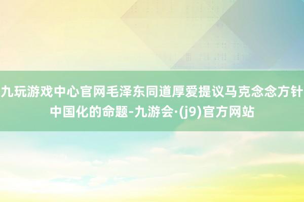 九玩游戏中心官网毛泽东同道厚爱提议马克念念方针中国化的命题-九游会·(j9)官方网站
