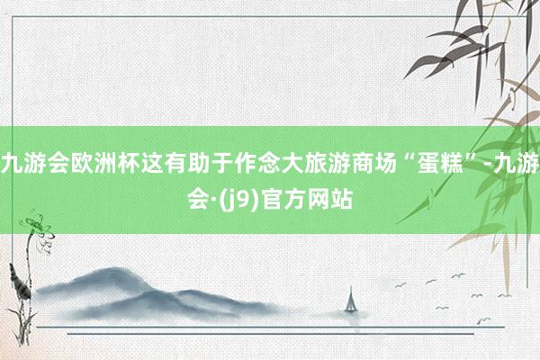 九游会欧洲杯这有助于作念大旅游商场“蛋糕”-九游会·(j9)官方网站