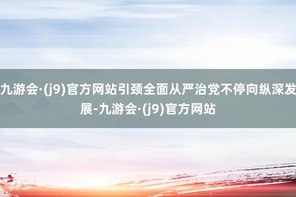九游会·(j9)官方网站引颈全面从严治党不停向纵深发展-九游会·(j9)官方网站