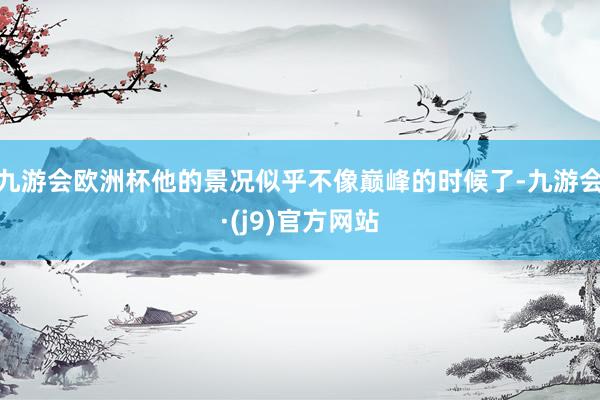 九游会欧洲杯他的景况似乎不像巅峰的时候了-九游会·(j9)官方网站