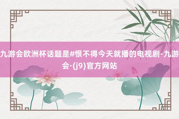 九游会欧洲杯话题是#恨不得今天就播的电视剧-九游会·(j9)官方网站