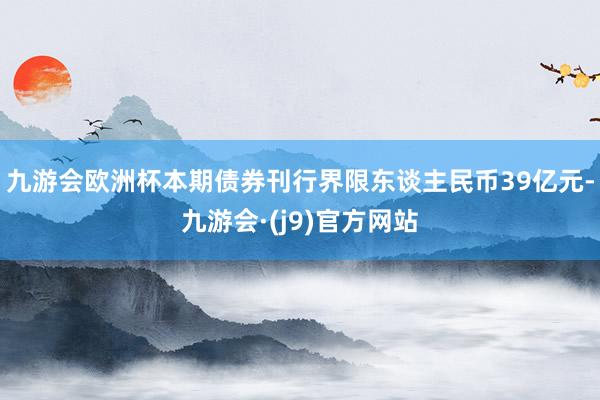 九游会欧洲杯本期债券刊行界限东谈主民币39亿元-九游会·(j9)官方网站