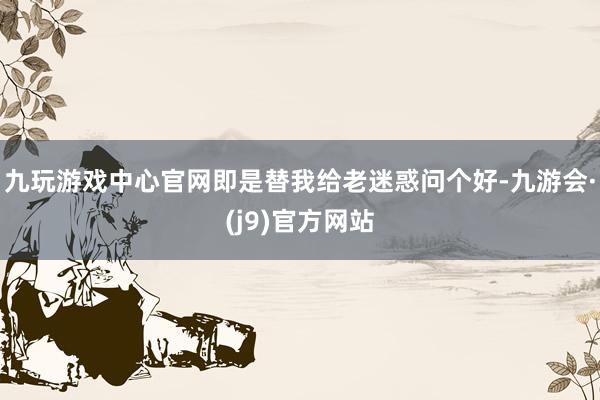 九玩游戏中心官网即是替我给老迷惑问个好-九游会·(j9)官方网站