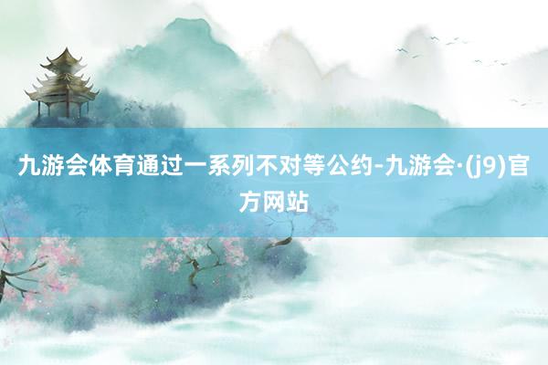 九游会体育通过一系列不对等公约-九游会·(j9)官方网站