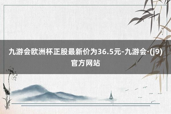 九游会欧洲杯正股最新价为36.5元-九游会·(j9)官方网站