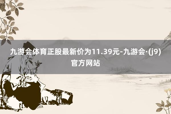 九游会体育正股最新价为11.39元-九游会·(j9)官方网站