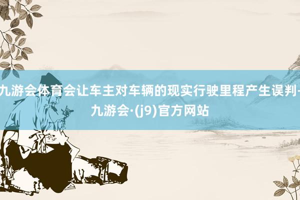 九游会体育会让车主对车辆的现实行驶里程产生误判-九游会·(j9)官方网站