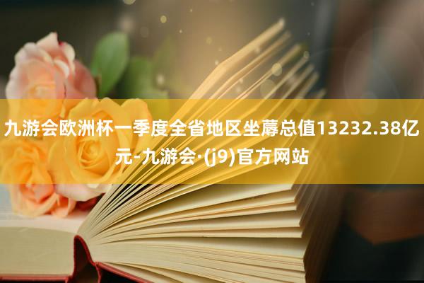 九游会欧洲杯一季度全省地区坐蓐总值13232.38亿元-九游会·(j9)官方网站