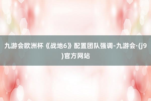 九游会欧洲杯《战地6》配置团队强调-九游会·(j9)官方网站