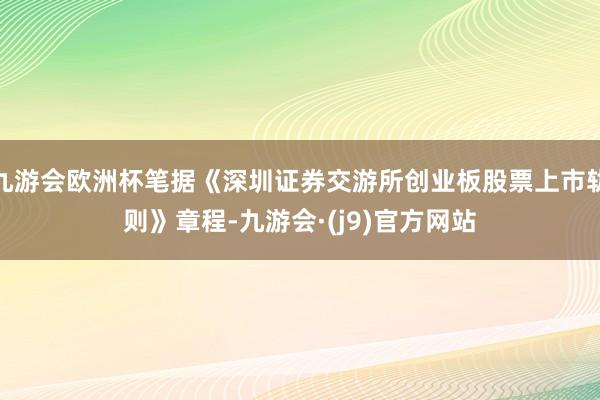 九游会欧洲杯笔据《深圳证券交游所创业板股票上市轨则》章程-九游会·(j9)官方网站