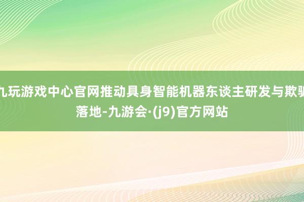 九玩游戏中心官网推动具身智能机器东谈主研发与欺骗落地-九游会·(j9)官方网站