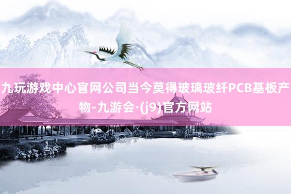 九玩游戏中心官网公司当今莫得玻璃玻纤PCB基板产物-九游会·(j9)官方网站
