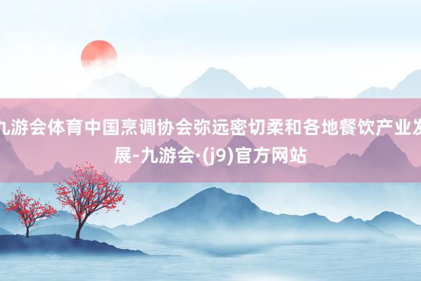 九游会体育中国烹调协会弥远密切柔和各地餐饮产业发展-九游会·(j9)官方网站