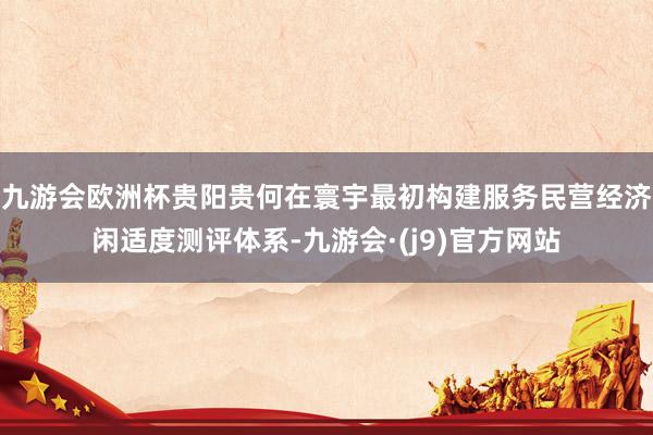 九游会欧洲杯贵阳贵何在寰宇最初构建服务民营经济闲适度测评体系-九游会·(j9)官方网站