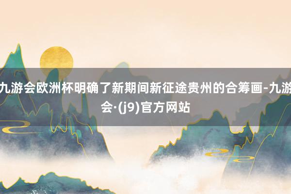 九游会欧洲杯明确了新期间新征途贵州的合筹画-九游会·(j9)官方网站