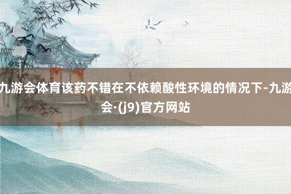 九游会体育该药不错在不依赖酸性环境的情况下-九游会·(j9)官方网站