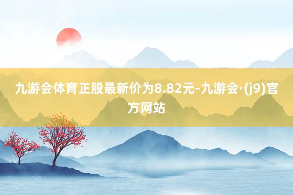 九游会体育正股最新价为8.82元-九游会·(j9)官方网站