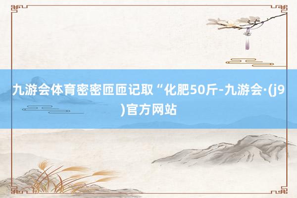 九游会体育密密匝匝记取“化肥50斤-九游会·(j9)官方网站