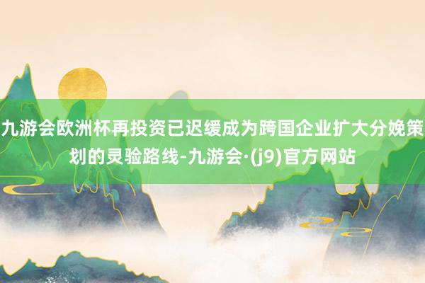 九游会欧洲杯再投资已迟缓成为跨国企业扩大分娩策划的灵验路线-九游会·(j9)官方网站