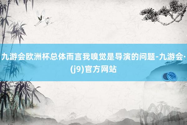 九游会欧洲杯总体而言我嗅觉是导演的问题-九游会·(j9)官方网站