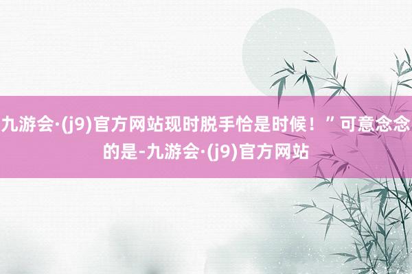 九游会·(j9)官方网站现时脱手恰是时候！”可意念念的是-九游会·(j9)官方网站