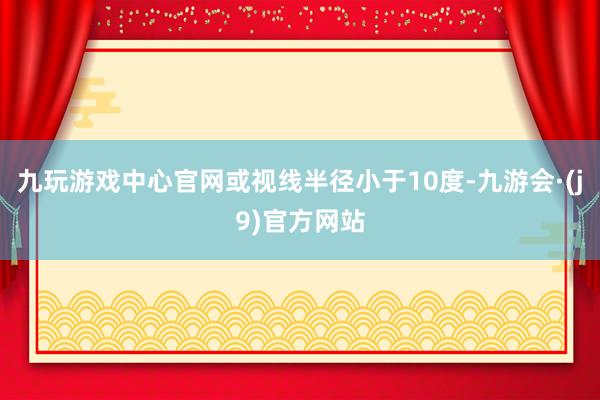 九玩游戏中心官网或视线半径小于10度-九游会·(j9)官方网站
