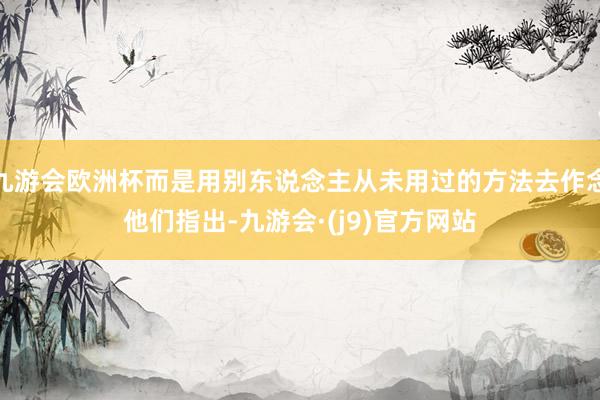 九游会欧洲杯而是用别东说念主从未用过的方法去作念他们指出-九游会·(j9)官方网站