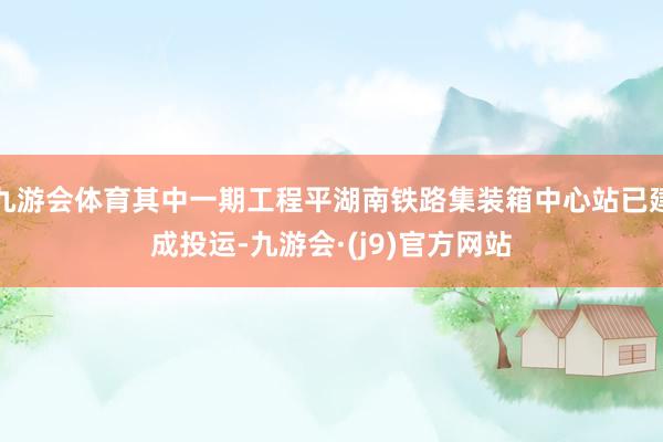 九游会体育其中一期工程平湖南铁路集装箱中心站已建成投运-九游会·(j9)官方网站