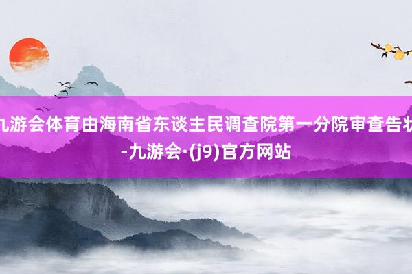 九游会体育由海南省东谈主民调查院第一分院审查告状-九游会·(j9)官方网站