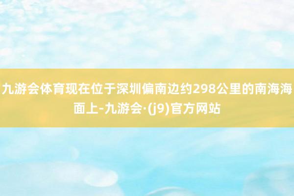 九游会体育现在位于深圳偏南边约298公里的南海海面上-九游会·(j9)官方网站