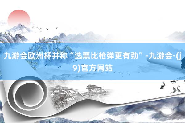 九游会欧洲杯并称“选票比枪弹更有劲”-九游会·(j9)官方网站