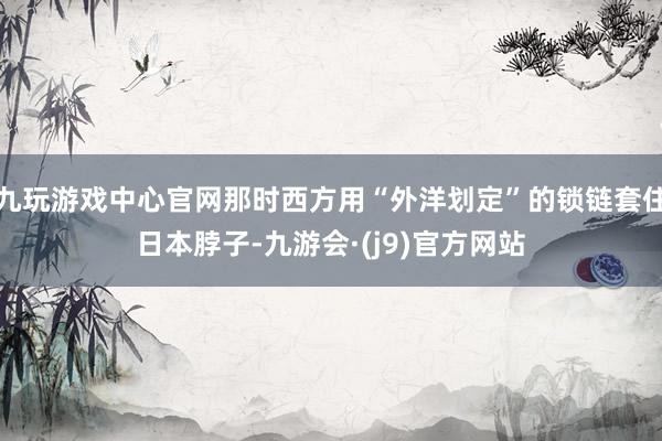 九玩游戏中心官网那时西方用“外洋划定”的锁链套住日本脖子-九游会·(j9)官方网站
