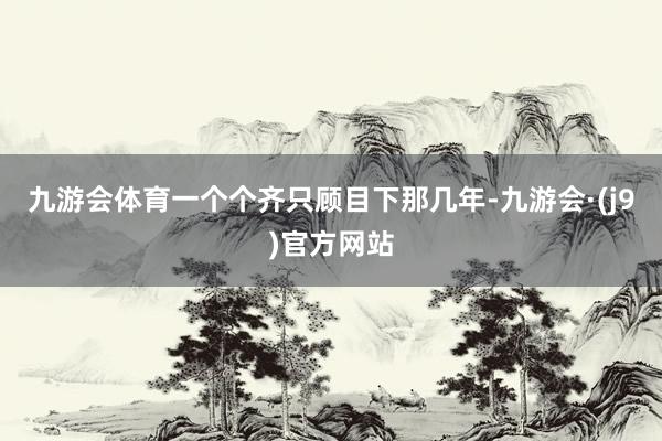 九游会体育一个个齐只顾目下那几年-九游会·(j9)官方网站