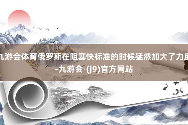 九游会体育俄罗斯在阻塞快标准的时候猛然加大了力度-九游会·(j9)官方网站