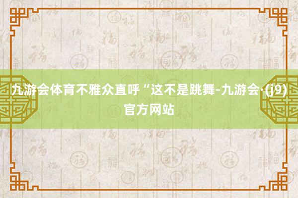 九游会体育不雅众直呼“这不是跳舞-九游会·(j9)官方网站
