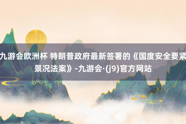 九游会欧洲杯 特朗普政府最新签署的《国度安全要紧景况法案》-九游会·(j9)官方网站