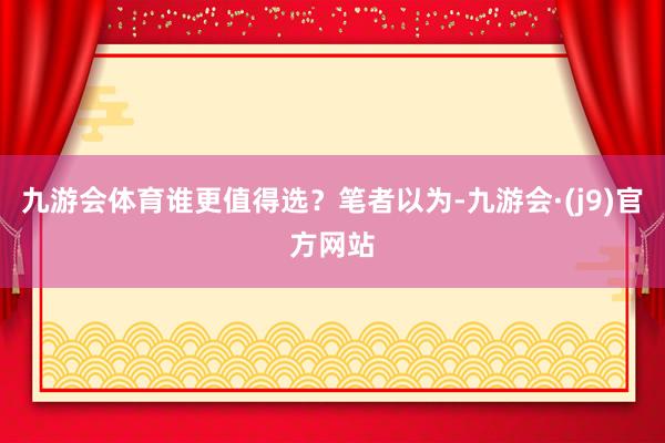 九游会体育谁更值得选？笔者以为-九游会·(j9)官方网站
