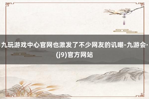 九玩游戏中心官网也激发了不少网友的讥嘲-九游会·(j9)官方网站