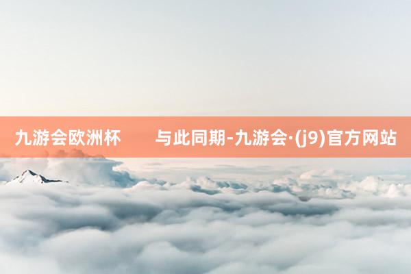 九游会欧洲杯       与此同期-九游会·(j9)官方网站