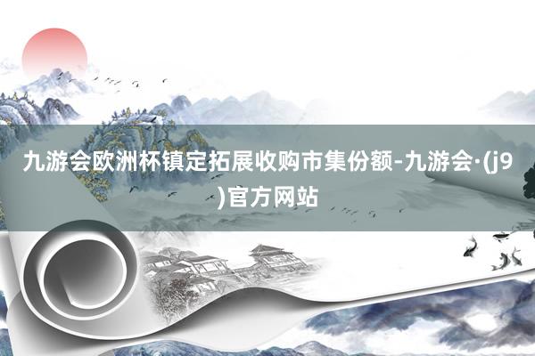 九游会欧洲杯镇定拓展收购市集份额-九游会·(j9)官方网站